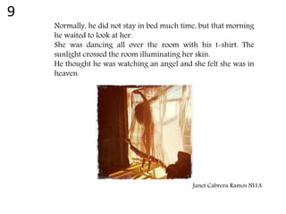 Normally, he did not stay in bed much time, but that morning
he waited to look at her.
She was dancing all over the room with his t-shirt. The
sunlight crossed the room illuminating her skin.
He thought he was watching an angel and she felt she was in
heaven.
Janet Cabrera Ramos NI1A
9
 
