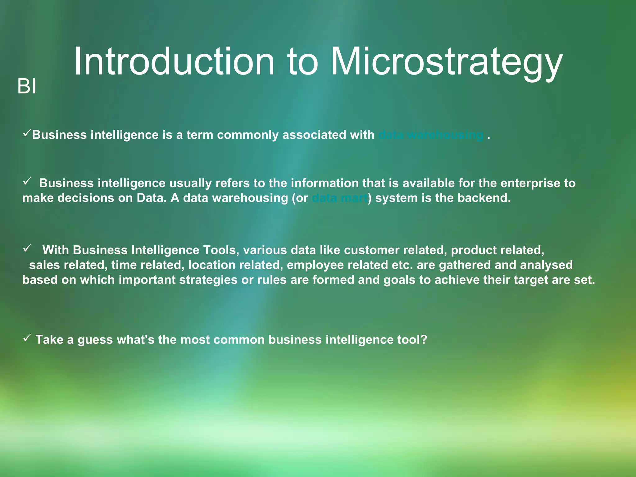 Introduction to Microstrategy BI Business intelligence is a term commonly associated with  data warehousing  . Business intelligence usually refers to the information that is available for the enterprise to  make decisions on Data. A data warehousing (or  data mart ) system is the backend. With Business Intelligence Tools, various data like customer related, product related,  sales related, time related, location related, employee related etc. are gathered and analysed  based on which important strategies or rules are formed and goals to achieve their target are set. Take a guess what's the most common business intelligence tool? 