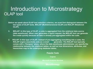 Introduction to Microstrategy OLAP tool Before we speak about OLAP tool selection criterion, we must first distinguish between the two types of OLAP tools, MOLAP (Multidimensional OLAP) and ROLAP (Relational OLAP).  MOLAP: In this type of OLAP, a cube is aggregated from the relational data source (data warehouse). When user generates a report request, the MOLAP tool can generate the create quickly because all data is already pre-aggregated within the cube.  2.  ROLAP: In this type of OLAP, instead of pre-aggregating everything into a cube, the ROLAP engine essentially acts as a smart  SQL  generator. The ROLAP tool typically comes with a 'Designer' piece, where the data warehouse administrator can specify the relationship between the relational tables, as well as how dimensions, attributes, and hierarchies map to the underlying database tables.  Popular Tools   Cognos  Microsoft Analysis Services  MicroStrategy   