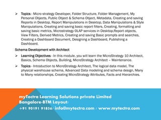  Topics - Micro strategy Developer, Folder Structure, Folder Management, My
Personal Objects, Public Object & Schema Object, Metadata, Creating and saving
Reports in Desktop, Report Manipulations in Desktop, Data Manipulations & Style
Manipulations, Creating and saving basic report filters, Creating, formatting and
saving basic metrics, Microstrategy OLAP services in Desktop,Report objects,
View Filters, Derived Metrics, Creating and saving Basic prompts and searches,
Creating a Dashboard Document, Designing a Dashboard, Publishing a
Dashboard.
Schema Development with Architect
 Learning Objectives - In this module, you will learn the MicroStrategy 10 Architect,
Basics, Schema Objects, Building, MicroStrategy Architect – Maintenance.
 Topics - Introduction to MicroStrategy Architect, The logical data model, The
physical warehouse schema, Advanced Data modeling and schema design, Many
to Many relationships, Creating MicroStrategy Attributes, Facts and Hierarchies.
myTectra Learning Solutions private Limited
Bangalore-BTM Layout/
+91 90191 91856/ info@mytectra.com / www.mytectra.com
 