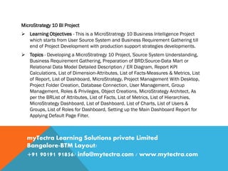 MicroStrategy 10 BI Project
 Learning Objectives - This is a MicroStratregy 10 Business Intelligence Project
which starts from User Source System and Business Requirement Gathering till
end of Project Development with production support strategies developments.
 Topics - Developing a MicroStratregy 10 Project, Source System Understanding,
Business Requirement Gathering, Preparation of BRD:Source-Data Mart or
Relational Data Model Detailed Description / ER Diagram, Report KPI
Calculations, List of Dimension-Attributes, List of Facts-Measures & Metrics, List
of Report, List of Dashboard, MicroStrategy, Project Management With Desktop,
Project Folder Creation, Database Connection, User Management, Group
Management, Roles & Privileges, Object Creations, MicroStrategy Architect, As
per the BRList of Attributes, List of Facts, List of Metrics, List of Hierarchies,
MicroStrategy Dashboard, List of Dashboard, List of Charts, List of Users &
Groups, List of Roles for Dashboard, Setting up the Main Dashboard Report for
Applying Default Page Filter.
myTectra Learning Solutions private Limited
Bangalore-BTM Layout/
+91 90191 91856/ info@mytectra.com / www.mytectra.com
 