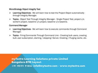 MicroStrategy Object Integrity Test
 Learning Objectives - We will learn how to test the Project Object automatically
through Integrity Manager.
 Topics - Object Test Through Integrity Manager - Single Project Test, project v/s
worker's project, baseline v/s project, baseline v/s baseline.
Command Manager
 Learning Objectives - We will learn how to execute commands through Command
Manager.
 Topics - Firing Commands Through Command Line - Creating bulk users, creating
bulk user subscription, starting / stopping I Server, Creating / Purging cache, etc.
myTectra Learning Solutions private Limited
Bangalore-BTM Layout/
+91 90191 91856/ info@mytectra.com / www.mytectra.com
 