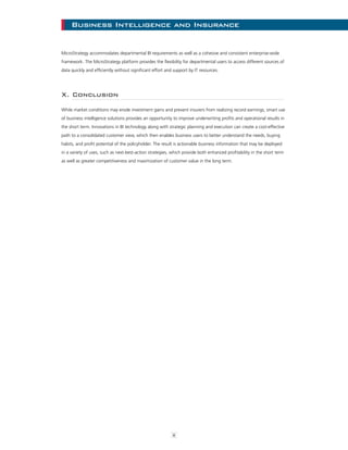 8
Business Intelligence and Insurance
MicroStrategy accommodates departmental BI requirements as well as a cohesive and consistent enterprise-wide
framework. The MicroStrategy platform provides the flexibility for departmental users to access different sources of
data quickly and efficiently without significant effort and support by IT resources.
X. Conclusion
While market conditions may erode investment gains and prevent insurers from realizing record earnings, smart use
of business intelligence solutions provides an opportunity to improve underwriting profits and operational results in
the short term. Innovations in BI technology along with strategic planning and execution can create a cost-effective
path to a consolidated customer view, which then enables business users to better understand the needs, buying
habits, and profit potential of the policyholder. The result is actionable business information that may be deployed
in a variety of uses, such as next-best-action strategies, which provide both enhanced profitability in the short term
as well as greater competitiveness and maximization of customer value in the long term.
 