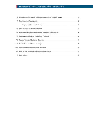 Introduction: Increasing Underwriting Profits in a Tough Market....................................... 2
Few Customer Touchpoints..................................................................................................... 2
		 Fragmented Sources of Information..................................................................................... 3
Lack of Focus on the Policyholder .......................................................................................... 3
Business Intelligence Delivers New Revenue Opportunities ................................................. 4
Create a Consolidated View of the Customer........................................................................ 4
Review Trends of Customer Behavior..................................................................................... 4
Create Next-Best-Action Strategies......................................................................................... 5
Distribute Useful Information Efficiently............................................................................... 5
Plan for the Enterprise, Deploy by Department......................................................................7
Conclusion................................................................................................................................ 8
Business Intelligence and Insurance
I.
II.
III.
IV.
V.
VI.
VII.
VIII.
IX.
X.
 