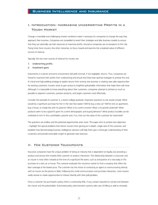 2
Business Intelligence and InsuranceBusiness Intelligence and Insurance
I. Introduction: Increasing Underwriting Profits in a
Tough Market
Change is inevitable and challenging market conditions make it necessary for companies to change the way they
approach their business. Companies are compelled to revisit their strategies and alter business models to ensure
that they can optimally use their resources to maximize profits. Insurance companies are no exception to this rule.
Trying times force insurers, like other industries, to focus inward and examine the unrealized value of different
sources of revenue.
Typically, the two main sources of revenue for insurers are:
1.	 Underwriting profits
2.	 Investment gains
Investments in a barren economic environment will yield minimal, if not negligible, returns. Thus, companies are
forced to maximize their profits from underwriting and ensure that they have optimal strategies to achieve this end.
A critical and high-yielding strategy to exploit returns from writing new business is creating new sales opportunities
for existing customers. Insurers strive to gain access to insightful policyholder information that helps them sell more.
Although it is impossible to know everything about their customers, companies attempt to achieve as much as
possible to segment customers, position products, and target customers most effectively.
Consider the example of customer X, a recent college graduate. Important questions to ask would include: What
would be a significant purchase for him in the next few weeks? Will he buy a new car? Will he rent an apartment,
buy a house, or simply live with his parents? What is his current income? What is his growth potential? What
products seem to be a good fit given his current demographic and buying behavior? What product bundles can be
marketed to him? Is this a profitable customer and, if so, how can the value of this customer be maximized?
The questions are endless and the potential opportunities even more. This paper aims to achieve two objectives
– highlight the typical problems that restrict insurers from gaining an in-depth, single view of the customer, and
establish how MicroStrategy business intelligence solutions will help them gain a thorough understanding of their
customers and provide actionable insight to generate new revenues.
II. Few Customer Touchpoints
Insurance companies have the unique problem of being an industry that is dependent on loyalty, but providing a
product and service that involves little customer or product interaction. The relationship between a consumer and
an insurer is most often initiated at the time of a significant life event, such as anticipation of a new baby or the
purchase of a new car or house. The customer evaluates the insurance market to find a company that offers the
best coverage at the lowest price. The customer has the choice of contacting an agent or communicating directly
with an insurer via the phone or Web. Following this initial communication and purchase interaction, most insurers
rarely receive or create opportunities to interact directly with their policyholders.
Once a customer has purchased a policy, there is customarily little, if any, contact required (or carried out) between
the insurer and the policyholder. Automated policy administration systems take care of billing as well as renewals.
 