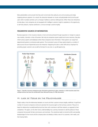 3
Most policyholders communicate that they wish to terminate their policy by not communicating and simply
stopping premium payment. As a result, the interaction between an insurer and policyholder tend to be focused
upon rather mundane activities such as change of address or premium delinquencies. When these rare interactions
do take place, most companies are not equipped with intelligent customer insight to capitalize on the opportunity
to sell new products, improve satisfaction, or ensure stronger customer loyalty.
Fragmented Sources of Information
Business expansion in the insurance industry is most commonly achieved through acquisition or mergers to capture
new markets, channels, or lines of business. Not only do companies acquire capital and human resources, they also
inherit various systems and databases where these companies store information. These systems can range from
departmental systems to enterprise-wide systems. The inconsistent nature of these systems leads to a number of
data sources that are fragmented across the enterprise. Integrating this data is rather difficult but important for
providing proper customer care as well as the basis for any cross- or up-sell opportunity.
Product Type Analysis
Distribution Channels
Region Reports
Auto Life East West Direct Agency
Home
Owner
Access
Figure 1. Typically, insurance companies access information pertaining to sales, customers, or other business areas from
multiple sources, and view this via Microsoft Excel, Microsoft Access, or HTML documents.
III. Lack of Focus on the Policyholder
Today’s reality is that the relationship between an insurer and their customer remains largely undefined. A significant
number of insurance companies continue to perceive the insurance agent as their primary customer. They aim to
keep this relationship mutually beneficial and lure them with incentives to sell their products, as opposed to their
competitors. The agent, on the other hand, understandably, has a primary motivation to sell the policies of those
companies that provide the best commissions and incentives. This sometimes leads to channel conflict and possibly
disadvantages for the insurer and the company does not develop a holistic view of its customers, their needs, and
their buying habits.
3
 