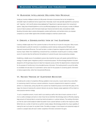 4
Business Intelligence and InsuranceBusiness Intelligence and Insurance
IV. Business Intelligence Delivers New Revenue
Simply put, business intelligence solutions (or BI) provide information to businesses that can be translated into
actionable insight and additional revenue opportunities. Historically, insurers have generally regarded BI as synonymous
with “reporting,” with most BI solutions being deployed by IT departments to generate reports from transactional
systems. Today, best-of-breed BI platforms can be cost-effectively deployed to tap into and query a number of different
sources of data to produce useful information based upon historical and real-time data, and predictive models.
Resulting information about customer demographics, product performance, and next-best actions can empower
companies to uncover hidden opportunities and devise strategies to maximize customer value.
V. Create a Consolidated View of the Customer
Creating a reliable single view of the customer has been on the wish lists of insurers for many years. Many insurers
have attempted to justify the investment in consolidating customer data by creating positive ROI based upon
improved transactional efficiencies. The result has been a number of expensive integration projects with minimal
business impact. Rather than establishing a transactional hub, consideration should be given to creating a reliable
source of customer data that will become the backbone of customer-focused, revenue generating strategies.
Establishing a reliable source of consolidated customer data should be far easier with greater potential ROI than a
strategy of complex system integrations purely for transactional purposes. The MicroStrategy BI platform has been
designed to sift through large amounts of data from disparate sources at either the departmental or enterprise level
for the purposes of transforming it into actionable business information. The resulting benefit is around the ability
to consolidate and view data on an automated or ad-hoc basis for the purposes of uncovering specific information
or revenue opportunities, rather than transactional efficiencies.
VI. Review Trends of Customer Behavior
Considering the number of competitive offerings available to most consumers, insurers need to focus some effort
on maintaining a level of continuous customer satisfaction. Insurance companies tend to respond to customer
attrition on a reactive basis, acting only after the customer has initiated the process to terminate their policy. At this
stage, the chances of reversing the customer’s decision are very low. However, proper application of BI can lead to a
more proactive retention strategy.
In such a competitive scenario, insurers need to use creativity as well as their data to locate customers at risk of
churn as well as strategies and tactics to retain those that are identified. MicroStrategy excels at efficiently analyzing
large amounts of historical data to uncover key trends and patterns in customer behavior. The resulting information
can then be used to build analytical models that predict future customer behavior as well as their response to offers.
While there are a number of tools that can perform simple analyses, MicroStrategy provides the unique capability of
making this task much easier for any level of data. The ability to engage in more frequent and substantial analysis of
customer or prospect data will result in better competitive information and bottom line gains.
 