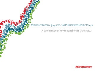 CONFIDENTIALThe Information Contained In This Presentation Is Confidential And Proprietary To MicroStrategy. The Recipient Of This Document Agrees That They Will Not Disclose Its Contents To Any
Third Party Or Otherwise Use This Presentation For Any Purpose Other Than An Evaluation Of MicroStrategy's Business Or Its Offerings. Reproduction or Distribution Is Prohibited.
MICROSTRATEGY 9.4.1VS. SAP BUSINESSOBJECTS 4.1
A comparison of key BI capabilities (July 2014)
 