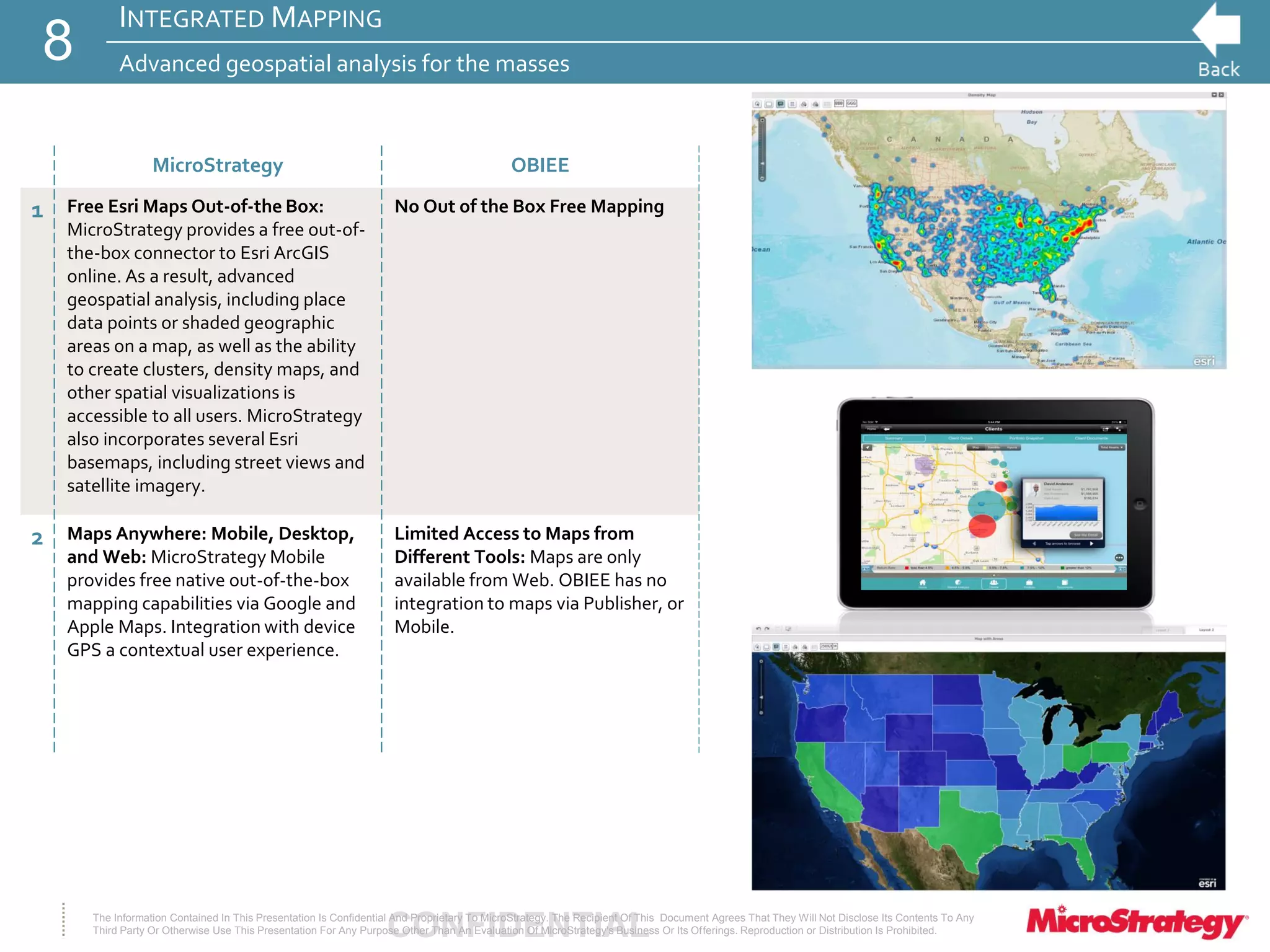 CONFIDENTIALThe Information Contained In This Presentation Is Confidential And Proprietary To MicroStrategy. The Recipient Of This Document Agrees That They Will Not Disclose Its Contents To Any
Third Party Or Otherwise Use This Presentation For Any Purpose Other Than An Evaluation Of MicroStrategy's Business Or Its Offerings. Reproduction or Distribution Is Prohibited.
INTEGRATED MAPPING
Advanced geospatial analysis for the masses8
MicroStrategy OBIEE
1 Free Esri Maps Out-of-the Box:
MicroStrategy provides a free out-of-
the-box connector to Esri ArcGIS
online. As a result, advanced
geospatial analysis, including place
data points or shaded geographic
areas on a map, as well as the ability
to create clusters, density maps, and
other spatial visualizations is
accessible to all users. MicroStrategy
also incorporates several Esri
basemaps, including street views and
satellite imagery.
No Out of the Box Free Mapping
2 Maps Anywhere: Mobile, Desktop,
and Web: MicroStrategy Mobile
provides free native out-of-the-box
mapping capabilities via Google and
Apple Maps. Integration with device
GPS a contextual user experience.
Limited Access to Maps from
Different Tools: Maps are only
available from Web. OBIEE has no
integration to maps via Publisher, or
Mobile.
 