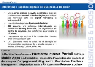 Interakting : l’agence digitale de Business & Decision

   •   Une agence digitale nouvelle génération, avec un
       positionnement conseil et technologies pour relever
       vos nouveaux défis en digital marketing et
       entreprise 2.0
   •   Une division du groupe Business&Decision
   •   340 experts, une présence internationale, un
       modèle de delivery industriel, une organisation en
       centre de services, des plateformes near shore et
       off shore
   •   Une gamme de services à la croisée des chemins
       entre web agency et SSII
   •   Un partenaire dans la durée de la stratégie de
       communication numérique de « grands comptes » :
       Thales, Samsung, Canal+, BNP, Axa
Experts en

e-Commerce m-Commerce Plateforme internet                    Portail Selfcare
Mobile Apps e-administation             dispositifs d’exposition des produits et
des marques Campagne marketing e-crm Co-création Feedback
Management e-Reputation Retail e-RH Accesibilité Réseaux sociaux
 