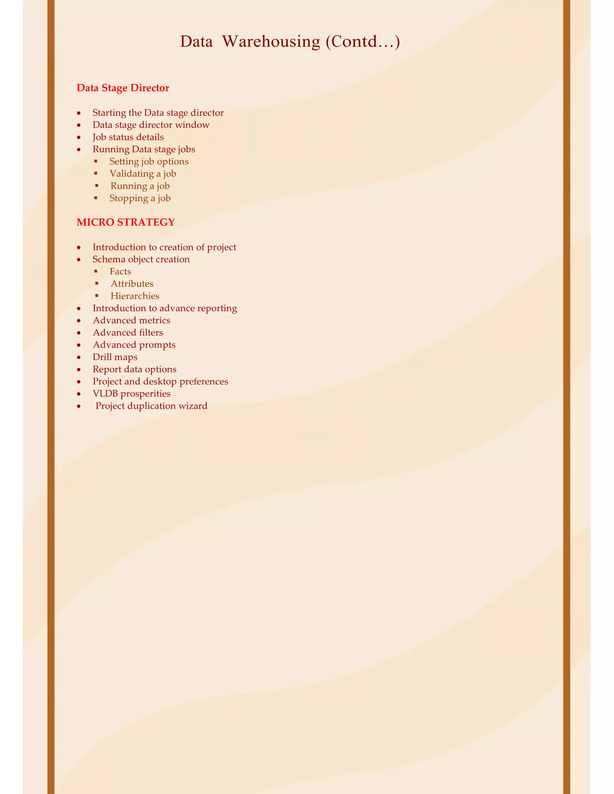 Data Warehousing (Contd…)
Data Stage Director
• Starting the Data stage director
• Data stage director window
• Job status details
• Running Data stage jobs
Setting job options
Validating a job
Running a job
Stopping a job
MICRO STRATEGY
• Introduction to creation of project
• Schema object creation
Facts
Attributes
Hierarchies
• Introduction to advance reporting
• Advanced metrics
• Advanced filters
• Advanced prompts
• Drill maps
• Report data options
• Project and desktop preferences
• VLDB prosperities
• Project duplication wizard
 