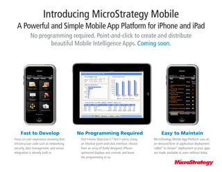 Introducing MicroStrategy Mobile
  A Powerful and Simple Mobile App Platform for iPhone and iPad
            No programming required. Point-and-click to create and distribute
                    beautiful Mobile Intelligence Apps. Coming soon.




     Fast to Develop                      No Programming Required                                Easy to Maintain
Focus on user experience, knowing that     Don’t know Objective-C? Don’t worry. Using       MicroStrategy Mobile App Platform uses an
infrastructure code such as networking,    an intuitive point-and-click interface, choose   on-demand form of application deployment
security, data management, and sensor      from an array of finely-designed, iPhone-        called “in-stream” deployment so your apps
integration is already built-in.           optimized displays and controls and leave        are made available to users without delay.
                                           the programming to us.
 