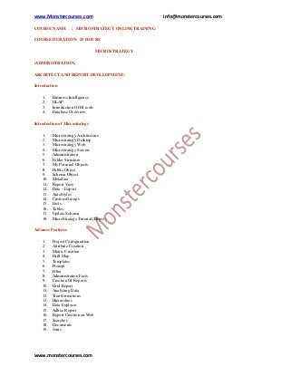 www.Monstercourses.com                                 info@monstercourses.com

COURSE NAME          : MICROSTRATEGY ONLINE TRAINING

COURSE DURATION: 25 HOURS

                                     MICROSTRATEGY

(ADMINISTRATION,

ARCHITECT AND REPORT DEVELOPMENT)

Introduction

    1.    Business Intelligence
    2.    OLAP
    3.    Introduction Of BI tools
    4.    Database Overview

Introduction of Microstrategy

    1.    Microstrategy Architecture
    2.    Microstrategy Desktop
    3.    Microstrategy Web
    4.    Microstrategy Servers
    5.    Administration
    6.    Folder Structure
    7.    My Personal Objects
    8.    Public Object
    9.    Schema Object
    10.   Metadata
    11.   Report View
    12.   Data – Export
    13.   AutoStyles
    14.   Custom Groups
    15.   Facts
    16.   Tables
    17.   Update Schema
    18.   MicroStrategy Tutorial (Direct)

Advance Features

    1.    Project Configuration
    2.    Attribute Creation
    3.    Metric Creation
    4.    Drill Map
    5.    Templates
    6.    Prompt
    7.    Filter
    8.    Administration Facts
    9.    Creation Of Reports
    10.   Grid Report
    11.   Analyzing Data
    12.   Transformations
    13.   Hierarchies
    14.   Data Explorer
    15.   Adhoc Report
    16.   Report Creation on Web
    17.   Searches
    18.   Documents
    19.   Joins




www.monstercourses.com
 