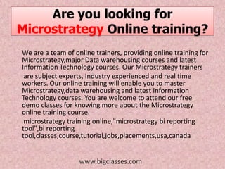 Are you looking for
Microstrategy Online training?
We are a team of online trainers, providing online training for
Microstrategy,major Data warehousing courses and latest
Information Technology courses. Our Microstrategy trainers
 are subject experts, Industry experienced and real time
workers. Our online training will enable you to master
Microstrategy,data warehousing and latest Information
Technology courses. You are welcome to attend our free
demo classes for knowing more about the Microstrategy
online training course.
 microstrategy training online,"microstrategy bi reporting
tool",bi reporting
tool,classes,course,tutorial,jobs,placements,usa,canada


                   www.bigclasses.com
 