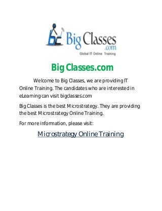 Big Classes.com
Welcome to Big Classes, we are providing IT
Online Training. The candidates who are interested in
eLearning can visit bigclasses.com
Big Classes is the best Microstrategy. They are providing
the best Microstrategy Online Training.
For more information, please visit:
Microstrategy Online Training
 