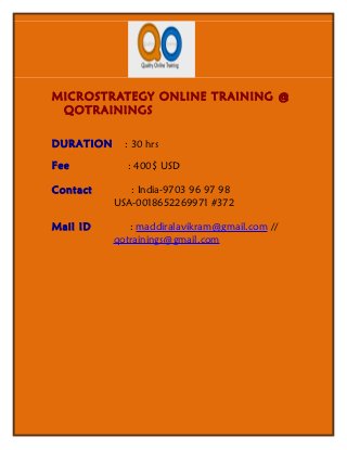MICROSTRATEGY ONLINE TRAINING @
 QOTRAININGS

DURATION     : 30 hrs

Fee          : 400$ USD

Contact       : India-9703 96 97 98
           USA-0018652269971 #372

Mail ID       : maddiralavikram@gmail.com //
           qotrainings@gmail.com
 