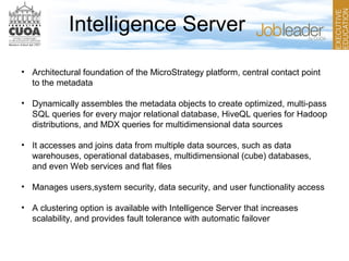 Intelligence Server
• Architectural foundation of the MicroStrategy platform, central contact point
to the metadata
• Dynamically assembles the metadata objects to create optimized, multi-pass
SQL queries for every major relational database, HiveQL queries for Hadoop
distributions, and MDX queries for multidimensional data sources
• It accesses and joins data from multiple data sources, such as data
warehouses, operational databases, multidimensional (cube) databases,
and even Web services and flat files
• Manages users,system security, data security, and user functionality access
• A clustering option is available with Intelligence Server that increases
scalability, and provides fault tolerance with automatic failover
 