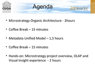 Agenda
• Microstrategy Organic Architecture - 2hours
• Coffee Break – 15 minutes
• Metadata Unified Model – 1,5 hours
• Coffee Break – 15 minutes
• Hands-on: Microstrategy project overview, OLAP and
Visual Insight experience - 2 hours
 