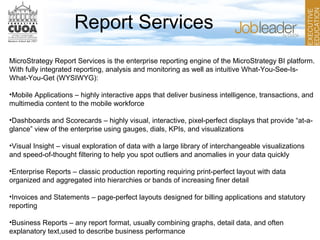 Report Services
MicroStrategy Report Services is the enterprise reporting engine of the MicroStrategy BI platform.
With fully integrated reporting, analysis and monitoring as well as intuitive What-You-See-Is-
What-You-Get (WYSIWYG):
•Mobile Applications – highly interactive apps that deliver business intelligence, transactions, and
multimedia content to the mobile workforce
•Dashboards and Scorecards – highly visual, interactive, pixel-perfect displays that provide “at-a-
glance” view of the enterprise using gauges, dials, KPIs, and visualizations
•Visual Insight – visual exploration of data with a large library of interchangeable visualizations
and speed-of-thought filtering to help you spot outliers and anomalies in your data quickly
•Enterprise Reports – classic production reporting requiring print-perfect layout with data
organized and aggregated into hierarchies or bands of increasing finer detail
•Invoices and Statements – page-perfect layouts designed for billing applications and statutory
reporting
•Business Reports – any report format, usually combining graphs, detail data, and often
explanatory text,used to describe business performance
 