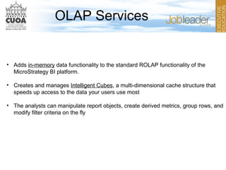 OLAP Services
• Adds in-memory data functionality to the standard ROLAP functionality of the
MicroStrategy BI platform.
• Creates and manages Intelligent Cubes, a multi-dimensional cache structure that
speeds up access to the data your users use most
• The analysts can manipulate report objects, create derived metrics, group rows, and
modify filter criteria on the fly
 