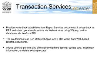 Transaction Services
• Provides write-back capabilities from Report Services documents, it writes-back to
ERP and other operational systems via Web services using XQuery; and to
databases via freeform SQL
• The predominant use is in Mobile BI Apps, and it also works from Web-based
DHTML documents.
• Allows users to perform any of the following three actions: update data, insert new
information, or delete existing records
 