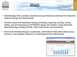 Web
• MicroStrategy Web provides a powerful and user-friendly environment for interactive
analysis through any Web browser
• Contains report and dashboard viewing, formatting, exporting, pivoting, sorting,
drilling, and ad hocquerying to WYSIWYG design and creation. Using advanced
Web technology including xHTML, CSS, AJAX,Flash, and JavaScript
• All of its functionality through a cookie-less, zero-footprint Web client without using
ActiveX or Java Applets resident in or downloaded to the Web browser
 