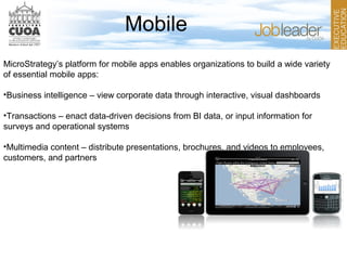 Mobile
MicroStrategy’s platform for mobile apps enables organizations to build a wide variety
of essential mobile apps:
•Business intelligence – view corporate data through interactive, visual dashboards
•Transactions – enact data-driven decisions from BI data, or input information for
surveys and operational systems
•Multimedia content – distribute presentations, brochures, and videos to employees,
customers, and partners
 