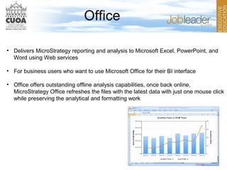 Office
• Delivers MicroStrategy reporting and analysis to Microsoft Excel, PowerPoint, and
Word using Web services
• For business users who want to use Microsoft Office for their BI interface
• Office offers outstanding offline analysis capabilities, once back online,
MicroStrategy Office refreshes the files with the latest data with just one mouse click
while preserving the analytical and formatting work
 