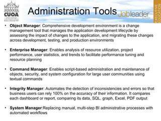 Administration Tools
• Object Manager: Comprehensive development environment is a change
management tool that manages the application development lifecycle by
assessing the impact of changes to the application, and migrating these changes
across development, testing, and production environments
• Enterprise Manager: Enables analysis of resource utilization, project
performance, user statistics, and trends to facilitate performance tuning and
resource planning
• Command Manager: Enables script-based administration and maintenance of
objects, security, and system configuration for large user communities using
textual commands
• Integrity Manager: Automates the detection of inconsistencies and errors so that
business users can rely 100% on the accuracy of their information. It compares
each dashboard or report, comparing its data, SQL, graph, Excel, PDF output
• System Manager:Replacing manual, multi-step BI administrative processes with
automated workflows
 