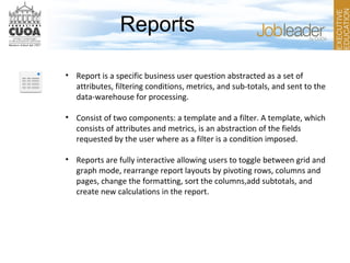 Reports
• Report is a specific business user question abstracted as a set of
attributes, filtering conditions, metrics, and sub-totals, and sent to the
data-warehouse for processing.
• Consist of two components: a template and a filter. A template, which
consists of attributes and metrics, is an abstraction of the fields
requested by the user where as a filter is a condition imposed.
• Reports are fully interactive allowing users to toggle between grid and
graph mode, rearrange report layouts by pivoting rows, columns and
pages, change the formatting, sort the columns,add subtotals, and
create new calculations in the report.
 
