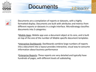 Documents
Documents are a compilation of reports or datasets, with a highly
formatted display. Documents are built with attributes and metrics from
different reports or datasets in a single interface. MicroStrategy classifies
documents into 3 categories:
•Mobile Apps: Mobile app uses a document object at its core, and is built
on top of the one of the number of Mobile specific document templates
•Interactive Dashboards: Dashboards combine large numbers of reports
into a document into a layout provides interactive, visual way to consume
information about business performance
•Enterprise Reports: These reports are very detailed and typically have
hundreds of pages, with different levels of subtotaling
 