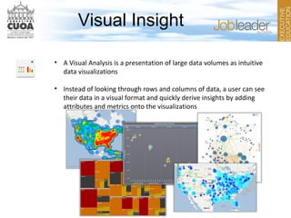 Visual Insight
• A Visual Analysis is a presentation of large data volumes as intuitive
data visualizations
• Instead of looking through rows and columns of data, a user can see
their data in a visual format and quickly derive insights by adding
attributes and metrics onto the visualizations
 