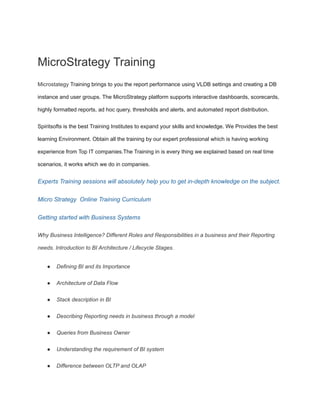 MicroStrategy Training
Microstategy Training brings to you the report performance using VLDB settings and creating a DB
instance and user groups. The MicroStrategy platform supports interactive dashboards, scorecards,
highly formatted reports, ad hoc query, thresholds and alerts, and automated report distribution.
Spiritsofts is the best Training Institutes to expand your skills and knowledge. We Provides the best
learning Environment. Obtain all the training by our expert professional which is having working
experience from Top IT companies.The Training in is every thing we explained based on real time
scenarios, it works which we do in companies.
Experts Training sessions will absolutely help you to get in-depth knowledge on the subject.
Micro Strategy Online Training Curriculum
Getting started with Business Systems
Why Business Intelligence? Different Roles and Responsibilities in a business and their Reporting
needs. Introduction to BI Architecture / Lifecycle Stages.
● Defining BI and its Importance
● Architecture of Data Flow
● Stack description in BI
● Describing Reporting needs in business through a model
● Queries from Business Owner
● Understanding the requirement of BI system
● Difference between OLTP and OLAP
 