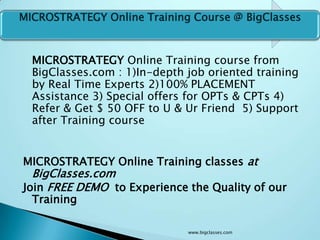MICROSTRATEGY Online Training Course @ BigClasses



  MICROSTRATEGY Online Training course from
  BigClasses.com : 1)In-depth job oriented training
  by Real Time Experts 2)100% PLACEMENT
  Assistance 3) Special offers for OPTs & CPTs 4)
  Refer & Get $ 50 OFF to U & Ur Friend 5) Support
  after Training course


MICROSTRATEGY Online Training classes at
  BigClasses.com
Join FREE DEMO to Experience the Quality of our
  Training

                              www.bigclasses.com
 