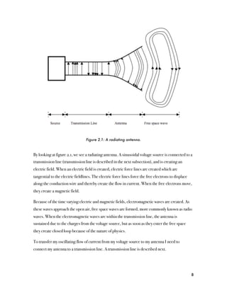 Figure 2.1: A radiating antenna.



By looking at figure 2.1, we see a radiating antenna. A sinusoidal voltage source is connected to a
transmission line (transmission line is described in the next subsection), and is creating an
electric field. When an electric field is created, electric force lines are created which are
tangential to the electric fieldlines. The electric force lines force the free electrons to displace
along the conduction wire and thereby create the flow in current. When the free electrons move,
they create a magnetic field.

Because of the time varying electric and magnetic fields, electromagnetic waves are created. As
these waves approach the open air, free space waves are formed, more commonly known as radio
waves. When the electromagnetic waves are within the transmission line, the antenna is
sustained due to the charges from the voltage source, but as soon as they enter the free space
they create closed loop because of the nature of physics.

To transfer my oscillating flow of current from my voltage source to my antenna I need to
connect my antenna to a transmission line. A transmission line is described next.




                                                                                                       8
 