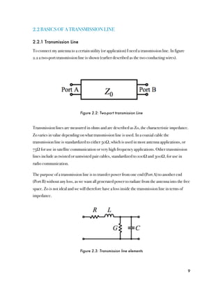 2.2 BASICS OF A TRANSMISSION LINE

2.2.1 Transmission Line

To connect my antenna to a certain utility (or application) I need a transmission line. In figure
2.2 a two-port transmission line is shown (earlier described as the two conducting wires).




                              Figure 2.2: Two-port transmission Line



Transmission lines are measured in ohms and are described as Zo, the characteristic impedance.
Zo varies in value depending on what transmission line is used. In a coaxial cable the
transmission line is standardized to either 50Ω, which is used in most antenna applications, or
75Ω for use in satellite communication or very high frequency applications. Other transmission
lines include as twisted or untwisted pair cables, standardized to 100Ω and 300Ω, for use in
radio communication.

The purpose of a transmission line is to transfer power from one end (Port A) to another end
(Port B) without any loss, as we want all generated power to radiate from the antenna into the free
space. Zo is not ideal and we will therefore have a loss inside the transmission line in terms of
impedance.




                              Figure 2.3: Transmission line elements




                                                                                                    9
 