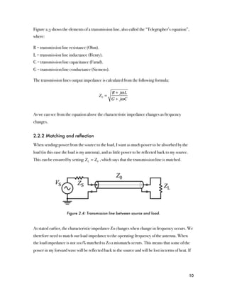Figure 2.3 shows the elements of a transmission line, also called the “Telegrapher’s equation”,
where:

R = transmission line resistance (Ohm).
L = transmission line inductance (Henry).
C = transmission line capacitance (Farad).
G = transmission line conductance (Siemens).

The transmission lines output impedance is calculated from the following formula:

                                                 R + jω L
                                          Z0 =
                                                 G + jω C


As we can see from the equation above the characteristic impedance changes as frequency
changes.


2.2.2 Matching and reﬂection

When sending power from the source to the load, I want as much power to be absorbed by the
load (in this case the load is my antenna), and as little power to be reflected back to my source.
This can be ensured by setting Z L = Z 0 , which says that the transmission line is matched.




                     Figure 2.4: Transmission line between source and load.



As stated earlier, the characteristic impedance Zo changes when change in frequency occurs. We
therefore need to match our load impedance to the operating frequency of the antenna. When
the load impedance is not 100% matched to Zo a mismatch occurs. This means that some of the
power in my forward wave will be reflected back to the source and will be lost in terms of heat. If




                                                                                                     10
 