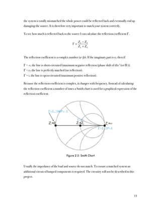 the system is totally mismatched the whole power could be reflected back and eventually end up
damaging the source. It is therefore very important to match your system correctly.

To see how much is reflected back to the source I can calculate the reflection coefficient Γ.

                                                Z L − ZS
                                           Γ=
                                                Z L + ZS


The reflection coefficient is a complex number (a+jb). If the imaginary part is 0, then if:

Γ = -1, the line is short-circuited (maximum negative reflection (phase shift of 180°(or Π )).
Γ = 0, the line is perfectly matched (no reflection).
Γ = 1, the line is open-circuited (maximum positive reflection).

Because the reflection coefficient is complex, it changes with frequency. Instead of calculating
the reflection coefficient a number of times a Smith chart is used for a graphical expression of the
reflection coefficient.




                                      Figure 2.5: Smith Chart



Usually the impedance of the load and source do not match. To ensure a matched system an
additional circuit of lumped components is required. The circuitry will not be described in this
project.




                                                                                                   11
 