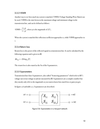 2.2.3 VSWR

Another way to see how much my system is matched, VSWR ( Voltage Standing Wave Ratio) can
be used. VSWR is the ratio between the maximum voltage and minimum voltage in the
transmission line, and can be defined as follows:

          1+ ρ
VSWR =         , where ρ is the magnitude of |Γ|.
          1− ρ


When the system is matched the reflection coefficient approaches 0, while VSWR approaches to
1.


2.2.4 Return loss

Return loss is the power of the reflected signal in a transmission line. It can be calculated by the
following equation and is given in dB.

RLdB = −20 log10 Γ


The return loss is also stated as the S11 of the S-parameters.


2.2.5 S-parameters

Transmission lines have S-parameters, also called “Scattering parameters” which refer to RF’s
voltage out versus voltage in and are measured in dB. S-parameters are a complex number but
they mostly only refer to the magnitude as you want to know how much loss or gain you get.

In figure 2.6 and table 2.7, S-parameters are described.




                         Figure 2.6: S-parameters in a two-port network.




                                                                                                   12
 