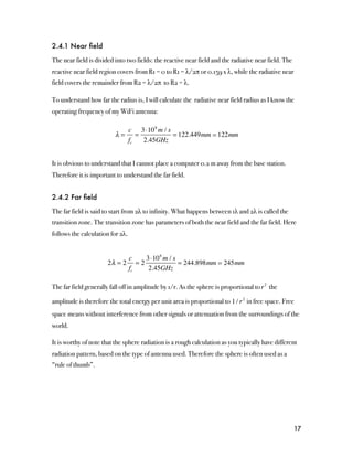 2.4.1 Near ﬁeld

The near field is divided into two fields: the reactive near field and the radiative near field. The
reactive near field region covers from R1 = 0 to R1 = λ/2π or 0.159 x λ, while the radiative near
field covers the remainder from R2 = λ/2π to R2 = λ.

To understand how far the radius is, I will calculate the radiative near field radius as I know the
operating frequency of my WiFi antenna:

                            c 3 ⋅10 8 m / s
                          λ= =              = 122.449mm  122mm
                            fc 2.45GHz


It is obvious to understand that I cannot place a computer 0.2 m away from the base station.
Therefore it is important to understand the far field.


2.4.2 Far ﬁeld

The far field is said to start from 2λ to infinity. What happens between 1λ and 2λ is called the
transition zone. The transition zone has parameters of both the near field and the far field. Here
follows the calculation for 2λ.


                                  c     3 ⋅10 8 m / s
                       2λ = 2        =2               = 244.898mm  245mm
                                  fc     2.45GHz

The far field generally fall off in amplitude by 1/r. As the sphere is proportional to r 2 the

amplitude is therefore the total energy per unit area is proportional to 1 / r 2 in free space. Free
space means without interference from other signals or attenuation from the surroundings of the
world.

It is worthy of note that the sphere radiation is a rough calculation as you typically have different
radiation pattern, based on the type of antenna used. Therefore the sphere is often used as a
“rule of thumb”.




                                                                                                       17
 