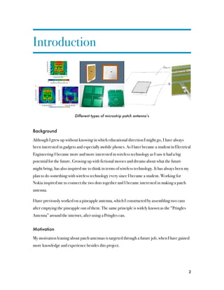 Introduction




                          Different types of microstrip patch antenna’s



Background

Although I grew up without knowing in which educational direction I might go, I have always
been interested in gadgets and especially mobile phones. As I later became a student in Electrical
Engineering I became more and more interested in wireless technology as I saw it had a big
potential for the future. Growing up with fictional movies and dreams about what the future
might bring, has also inspired me to think in terms of wireless technology. It has always been my
plan to do something with wireless technology every since I became a student. Working for
Nokia inspired me to connect the two dots together and I became interested in making a patch
antenna.

I have previously worked on a pineapple antenna, which I constructed by assembling two cans
after emptying the pineapple out of them. The same principle is widely known as the “Pringles
Antenna” around the internet, after using a Pringles can.


Motivation

My motivation leaning about patch antennas is targeted through a future job, when I have gained
more knowledge and experience besides this project.




                                                                                                    2
 