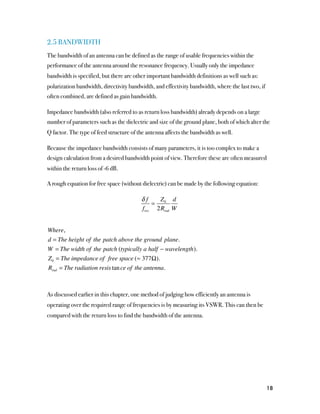 2.5 BANDWIDTH
The bandwidth of an antenna can be defined as the range of usable frequencies within the
performance of the antenna around the resonance frequency. Usually only the impedance
bandwidth is specified, but there are other important bandwidth definitions as well such as:
polarization bandwidth, directivity bandwidth, and effectivity bandwidth, where the last two, if
often combined, are defined as gain bandwidth.

Impedance bandwidth (also referred to as return loss bandwidth) already depends on a large
number of parameters such as the dielectric and size of the ground plane, both of which alter the
Q factor. The type of feed structure of the antenna affects the bandwidth as well.

Because the impedance bandwidth consists of many parameters, it is too complex to make a
design calculation from a desired bandwidth point of view. Therefore these are often measured
within the return loss of -6 dB.

A rough equation for free space (without dielectric) can be made by the following equation:

                                         δf    Z d
                                             = 0
                                         fres 2Rrad W


Where,
d = The height of the patch above the ground plane.
W = The width of the patch (typically a half − wavelength).
Z 0 = The impedance of free space (≈ 377Ω).
Rrad = The radiation resis tan ce of the antenna.



As discussed earlier in this chapter, one method of judging how efficiently an antenna is
operating over the required range of frequencies is by measuring its VSWR. This can then be
compared with the return loss to find the bandwidth of the antenna.




                                                                                                   18
 