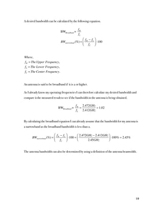 A desired bandwidth can be calculated by the following equation.

                                                fH
                                BWBroadband =
                                                fL
                                                   ⎛ f − fL ⎞
                                BWnarrowband (%) = ⎜ H        ⋅100
                                                   ⎝ fC ⎟   ⎠



Where,
fH = The Upper Frequency,
fL = The Lower Frequency,
fC = The Center Frequency.


An antenna is said to be broadband if it is 2 or higher.

As I already know my operating frequencies I can therefore calculate my desired bandwidth and
compare it the measured result to see if the bandwidth in the antenna is being obtained.

                                              fH 2.472GHz
                              BWBroadband =     =          1.02
                                              fL 2.412GHz


By calculating the broadband equation I can already assume that the bandwidth for my antenna is
a narrowband as the broadband bandwidth is less than 2.

                          ⎛ f − fL ⎞        ⎛ 2.472GHz − 2.412GHz ⎞
       BWnarrowband (%) = ⎜ H      ⎟ ⋅100 = ⎜                     ⎟ ⋅100%  2.45%
                          ⎝ fC ⎠            ⎝       2.45GHz       ⎠


The antenna bandwidth can also be determined by using a definition of the antenna beamwidth.




                                                                                             19
 