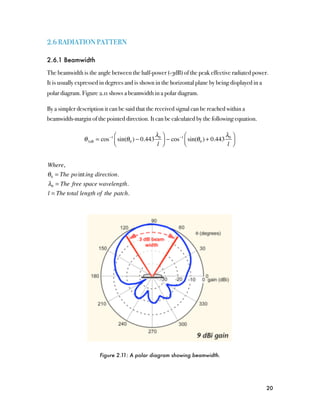 2.6 RADIATION PATTERN

2.6.1 Beamwidth

The beamwidth is the angle between the half-power (-3dB) of the peak effective radiated power.
It is usually expressed in degrees and is shown in the horizontal plane by being displayed in a
polar diagram. Figure 2.11 shows a beamwidth in a polar diagram.

By a simpler description it can be said that the received signal can be reached within a
beamwidth-margin of the pointed direction. It can be calculated by the following equation.

                               ⎛                  λ ⎞           ⎛                  λ ⎞
                θ 3dB = cos −1 ⎜ sin(θ 0 ) − 0.443 0 ⎟ − cos −1 ⎜ sin(θ 0 ) + 0.443 0 ⎟
                               ⎝                   l ⎠          ⎝                   l ⎠


Where,
θ 0 = The po int ing direction.
λ0 = The free space wavelength.
l = The total length of the patch.




                       Figure 2.11: A polar diagram showing beamwidth.




                                                                                                  20
 