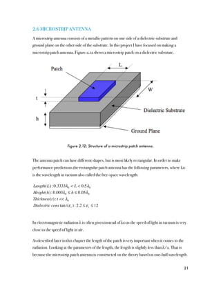 2.6 MICROSTRIP ANTENNA
A microstrip antenna consists of a metallic pattern on one side of a dielectric substrate and
ground plane on the other side of the substrate. In this project I have focused on making a
microstrip patch antenna. Figure 2.12 shows a microstrip patch on a dielectric substrate.




                       Figure 2.12: Structure of a microstrip patch antenna.



The antenna patch can have different shapes, but is most likely rectangular. In order to make
performance predictions the rectangular patch antenna has the following parameters, where λ0
is the wavelength in vacuum also called the free-space wavelength.

Length(L) : 0.3333λ0 < L < 0.5 λ0
Height(h) : 0.003λ0 ≤ h ≤ 0.05 λ0
Thickness(t) : t << λ0
Dielectric cons tan t(ε r ) : 2.2 ≤ ε r ≤ 12


In electromagnetic radiation λ is often given instead of λ0 as the speed of light in vacuum is very
close to the speed of light in air.

As described later in this chapter the length of the patch is very important when it comes to the
radiation. Looking at the parameters of the length, the length is slightly less than λ/2. That is
because the microstrip patch antenna is constructed on the theory based on one-half wavelength.


                                                                                                    21
 