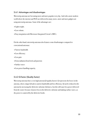 2.6.1 Advantages and disadvantages

Microstrip antennas are becoming more and more popular every day. And with a more modern
world where the internet and WiFi are delivered in many stores, more and more gadgets are
using microstrip antennas. Some of the advantages are:

• Light weight.

• Low volume.

• Easy integration with Microwave Integrated Circuit’s (MIC).



On the other hand, microstrip antennas also features some disadvantages compared to
conventional antennas:

• Narrow bandwidth

• Low efficiency

• Low gain

• Extra radiation from feeds and junction

• Surface waves

• Low power handling capacity.



2.6.2 Q factor (Quality factor)

Microstrip antennas have a very high antenna Q (quality factor). Q represents the losses in the
antenna, where a large Q leads to narrow bandwidth and low efficiency. Q can be reduced in the
antenna by increasing the dielectric substrate thickness, but this will cause less power delivered
from the source because of power loss in the dielectric substrate and making surface waves, as
the power is scattered by the dielectric bends.




                                                                                                  22
 