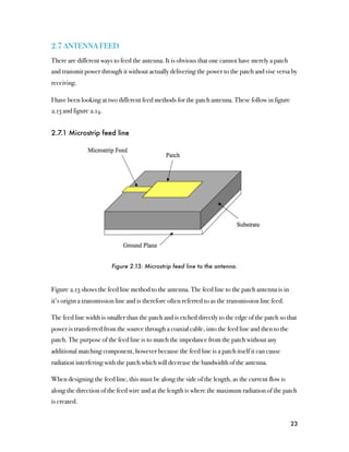 2.7 ANTENNA FEED
There are different ways to feed the antenna. It is obvious that one cannot have merely a patch
and transmit power through it without actually delivering the power to the patch and vise versa by
receiving.

I have been looking at two different feed methods for the patch antenna. These follow in figure
2.13 and figure 2.14.


2.7.1 Microstrip feed line




                         Figure 2.13: Microstrip feed line to the antenna.



Figure 2.13 shows the feed line method to the antenna. The feed line to the patch antenna is in
it’s origin a transmission line and is therefore often referred to as the transmission line feed.

The feed line width is smaller than the patch and is etched directly to the edge of the patch so that
power is transferred from the source through a coaxial cable, into the feed line and then to the
patch. The purpose of the feed line is to match the impedance from the patch without any
additional matching component, however because the feed line is a patch itself it can cause
radiation interfering with the patch which will decrease the bandwidth of the antenna.

When designing the feed line, this must be along the side of the length, as the current flow is
along the direction of the feed wire and at the length is where the maximum radiation of the patch
is created.


                                                                                                    23
 