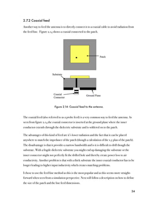 2.7.2 Coaxial feed

Another way to feed the antenna is to directly connect it to a coaxial cable to avoid radiation from
the feed line. Figure 2.14 shows a coaxial connected to the patch.




                            Figure 2.14: Coaxial feed to the antenna.



The coaxial feed (also referred to as a probe feed) is a very common way to feed the antenna. As
seen from figure 2.14 the coaxial connector is inserted at the ground plane where the inner
conductor extends through the dielectric substrate and is soldered on to the patch.

The advantages of this kind of feed are it’s lower radiation and the fact that it can be placed
anywhere to match the impedance of the patch (though a calculation of the x,y plan of the patch).
The disadvantage is that it provides a narrow bandwidth and is it is difficult to drill though the
substrate. With a fragile dielectric substrate you might end up damaging the substrate or the
inner connector might not perfectly fit the drilled hole and thereby create power loss to air
conductivity. Another problem is that with a thick substrate the inner coaxial conductor has to be
longer leading to higher input inductivity which creates matching problems.

I chose to use the feed line method as this is the most popular and as this seems more straight-
forward when seen from a simulation perspective. Next will follow a description on how to define
the size of the patch and the line feed dimensions.

                                                                                                     24
 