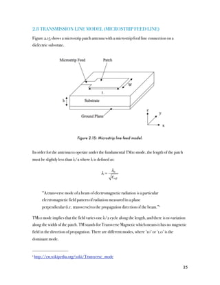 2.8 TRANSMISSION LINE MODEL (MICROSTRIP FEED LINE)
Figure 2.15 shows a microstrip patch antenna with a microstrip feed line connection on a
dielectric substrate.




                             Figure 2.15: Microstrip line feed model.



In order for the antenna to operate under the fundamental TM10 mode, the length of the patch
must be slightly less than λ/2 where λ is defined as:

                                                   λ0
                                             λ=
                                                   ε reff


      “A transverse mode of a beam of electromagnetic radiation is a particular
      electromagnetic field pattern of radiation measured in a plane
      perpendicular (i.e. transverse) to the propagation direction of the beam.”1

TM10 mode implies that the field varies one λ/2 cycle along the length, and there is no variation
along the width of the patch. TM stands for Transverse Magnetic which means it has no magnetic
field in the direction of propagation. There are different modes, where ’10’ or ‘1,0’ is the
dominant mode.


1 http://en.wikipedia.org/wiki/Transverse_mode



                                                                                               25
 