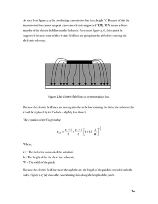 As seen from figure 2.12 the conducting transmission line has a height ‘t’. Because of this the
transmission line cannot support transverse-electric-magnetic (TEM). TEM means a direct
transfer of the electric fieldlines to the dielectric. As seen on figure 2.16, this cannot be
supported because some of the electric fieldlines are going into the air before entering the
dielectric substrate.




                        Figure 2.16: Electric ﬁeld lines in a transmission line.



Because the electric field lines are moving into the air before entering the dielectric substrate the
εr will be replaced by εreff which is slightly less than εr.

The equation of εreff is given by:

                                                                          1
                                                                      −
                                         ε + 1 εr + 1 ⎡         h⎤        2
                               ε reff   = r   +      ⋅ ⎢1 + 12 ⋅ ⎥
                                            2    2 ⎣            W⎦


Where,

εr = The dielectric constant of the substrate.
h = The height of the the dielectric substrate.
W = The width of the patch.

Because the electric field line move through the air, the length of the patch is extended on both
sides. Figure 2.17 (a) shows the two radiating slots along the length of the patch.




                                                                                                  26
 
